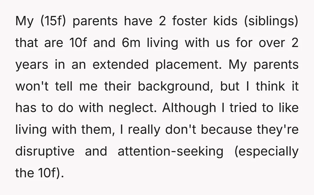 My (15f) parents have 2 foster kids (siblings) that are 10f and 6m living with us for over 2 years in an extended placement. My parents won't tell me their...
