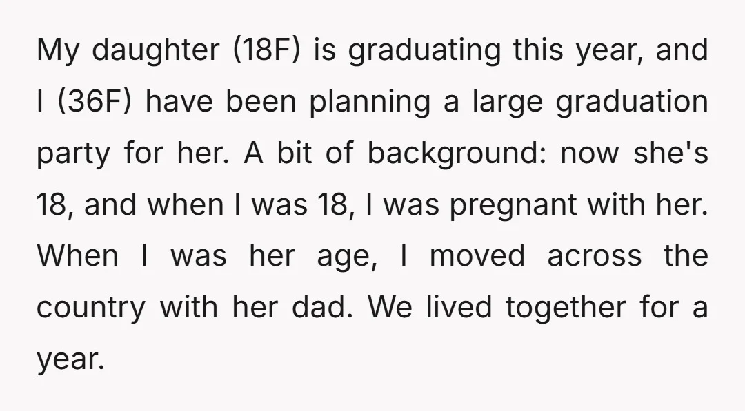 My daughter (18F) is graduating this year, and I (36F) have been planning a large graduation party for her. A bit of background: now she's 18, and when I was...