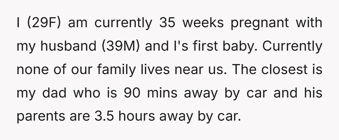 I (29F) am currently 35 weeks pregnant with my husband (39M) and I's first baby. Currently none of our family lives near us. The closest is my dad who is...