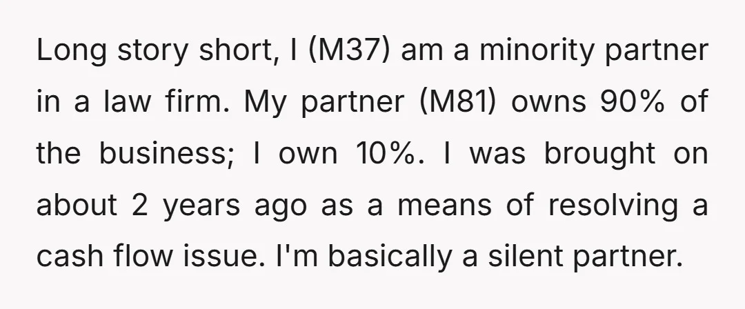 Long story short, I (M37) am a minority partner in a law firm. My partner (M81) owns 90% of the business; I own 10%. I was brought on about 2...
