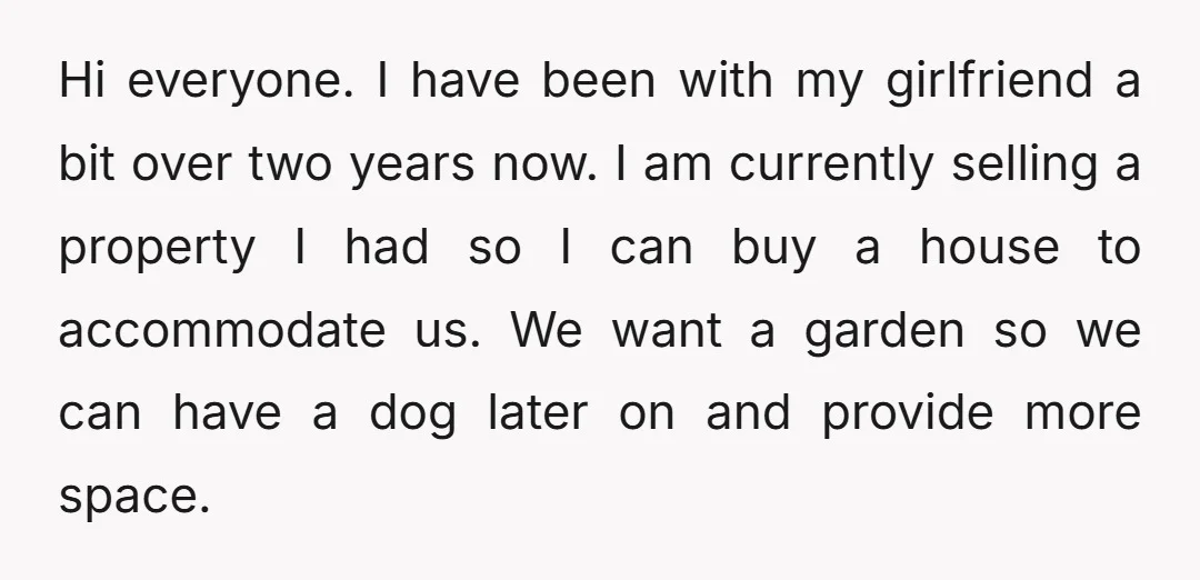 Hi everyone. I have been with my girlfriend a bit over two years now. I am currently selling a property I had so I can buy a house to accommodate...