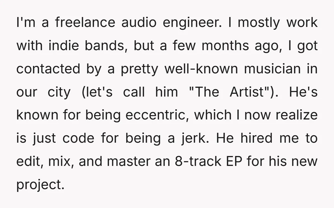 I'm a freelance audio engineer. I mostly work with indie bands, but a few months ago, I got contacted by a pretty well-known musician in our city (let's call him...