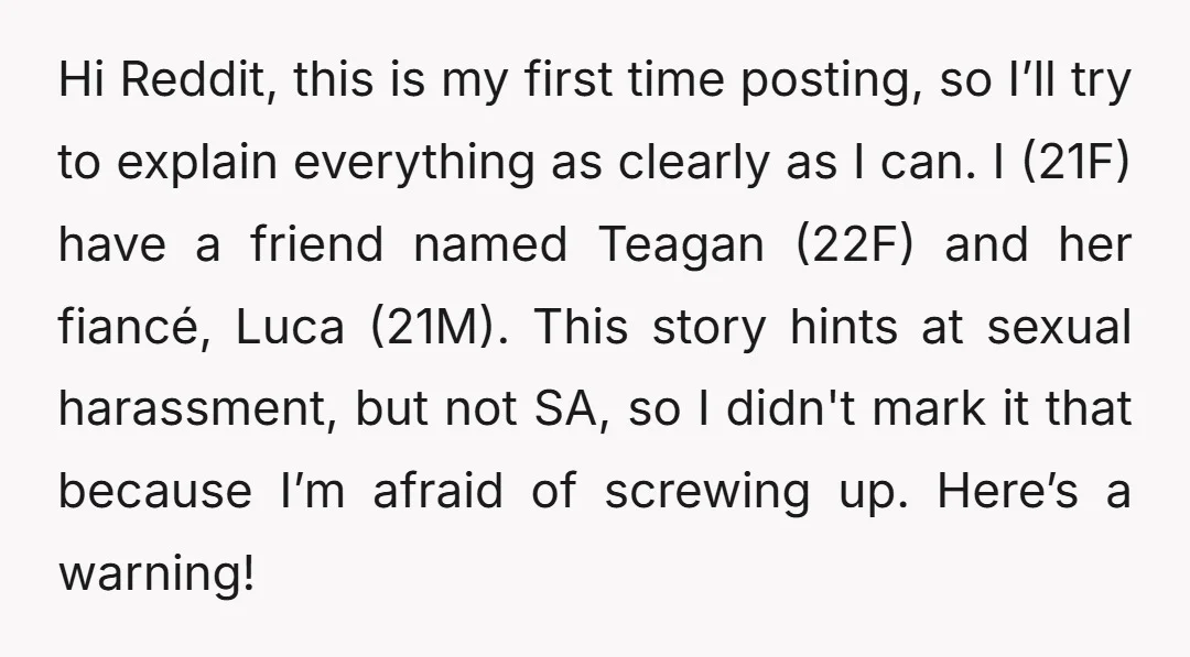Hi Reddit, this is my first time posting, so I’ll try to explain everything as clearly as I can. I (21F) have a friend named Teagan (22F) and her fiancé,...