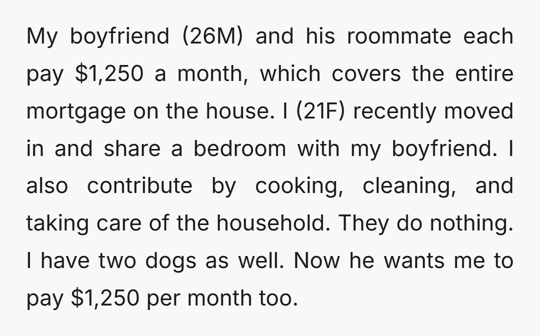 My boyfriend (26M) and his roommate each pay $1,250 a month, which covers the entire mortgage on the house. I (21F) recently moved in and share a bedroom with my...