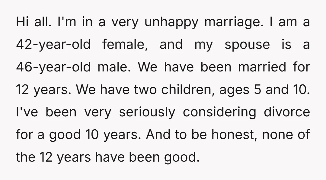 Hi all. I'm in a very unhappy marriage. I am a 42-year-old female, and my spouse is a 46-year-old male. We have been married for 12 years. We have two...