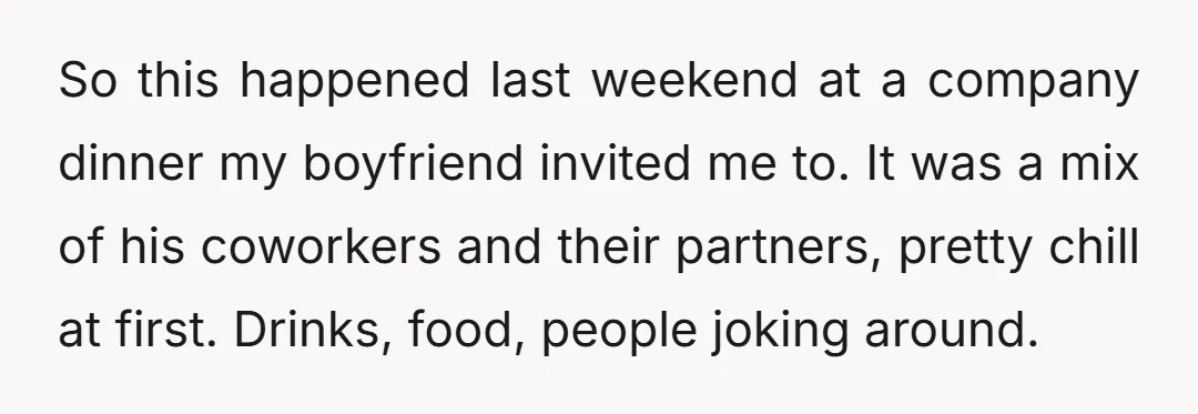 So this happened last weekend at a company dinner my boyfriend invited me to. It was a mix of his coworkers and their partners, pretty chill at first. Drinks, food,...