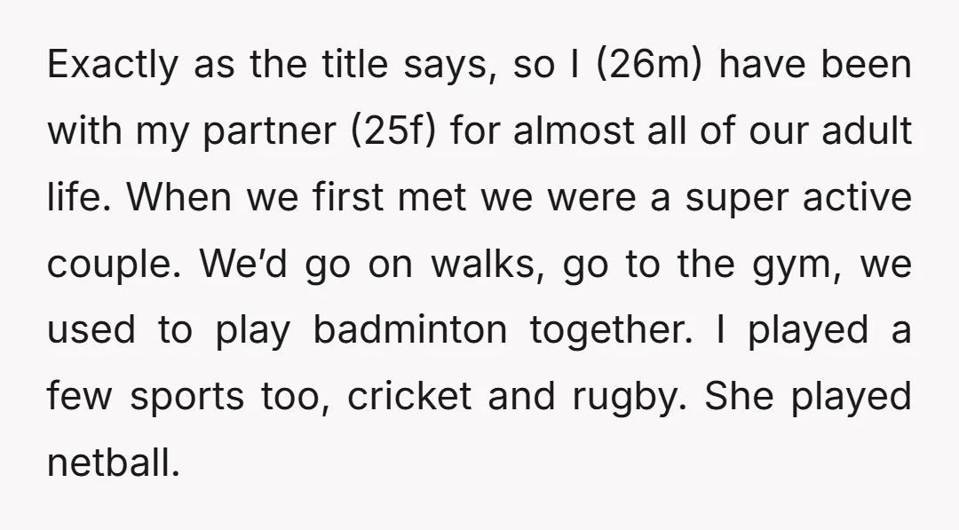 Exactly as the title says, so I (26m) have been with my partner (25f) for almost all of our adult life. When we first met we were a super active...
