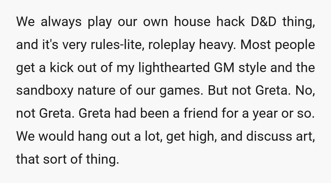 We always play our own house hack D&D thing, and it's very rules-lite, roleplay heavy. Most people get a kick out of my lighthearted GM style and the sandboxy nature...