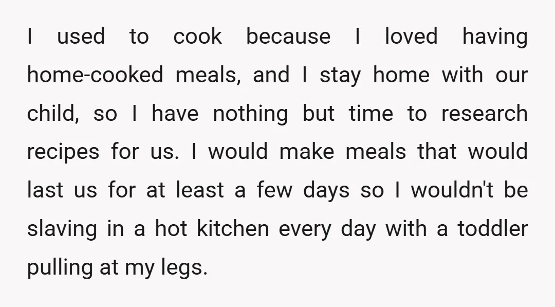 I used to cook because I loved having home-cooked meals, and I stay home with our child, so I have nothing but time to research recipes for us. I would...