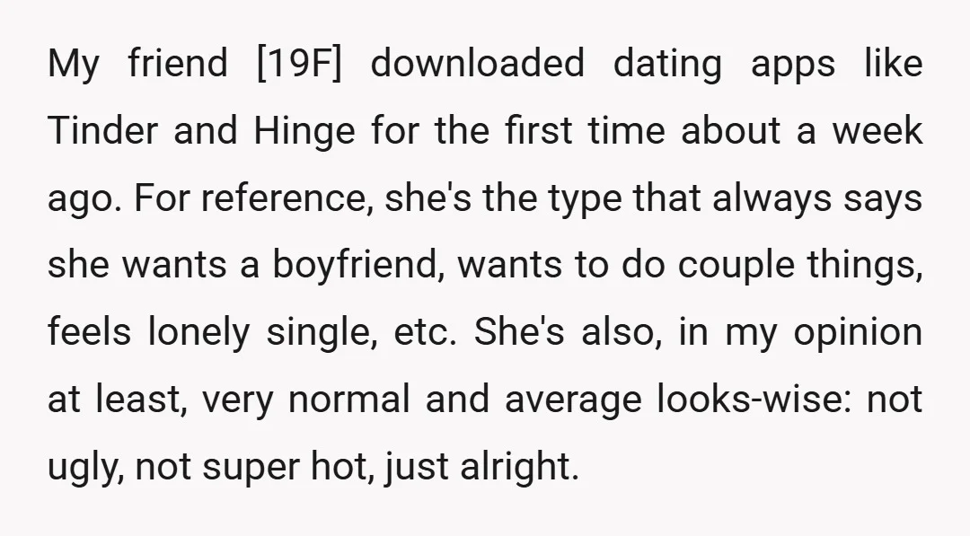My friend [19F] downloaded dating apps like Tinder and Hinge for the first time about a week ago. For reference, she's the type that always says she wants a boyfriend,...