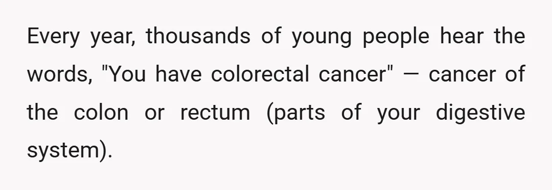 Every year, thousands of young people hear the words, "You have colorectal cancer" — cancer of the colon or rectum (parts of your digestive system).