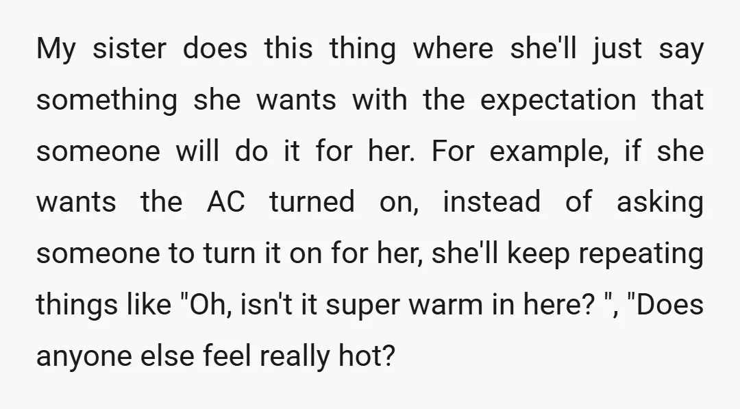My sister does this thing where she'll just say something she wants with the expectation that someone will do it for her. For example, if she wants the AC turned...