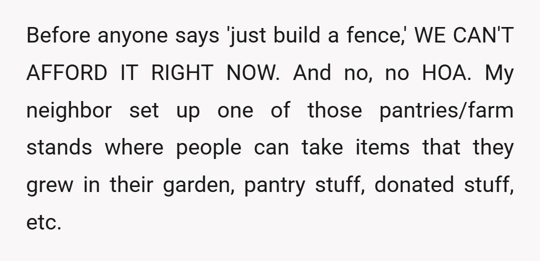 Before anyone says 'just build a fence,' WE CAN'T AFFORD IT RIGHT NOW. And no, no HOA. My neighbor set up one of those pantries/farm stands where people can take...