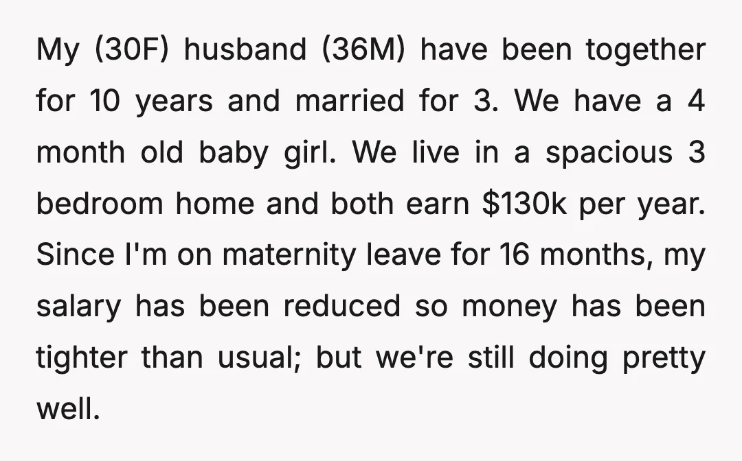My (30F) husband (36M) have been together for 10 years and married for 3. We have a 4 month old baby girl. We live in a spacious 3 bedroom home...