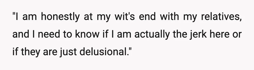 "I am honestly at my wit's end with my relatives, and I need to know if I am actually the jerk here or if they are just delusional."