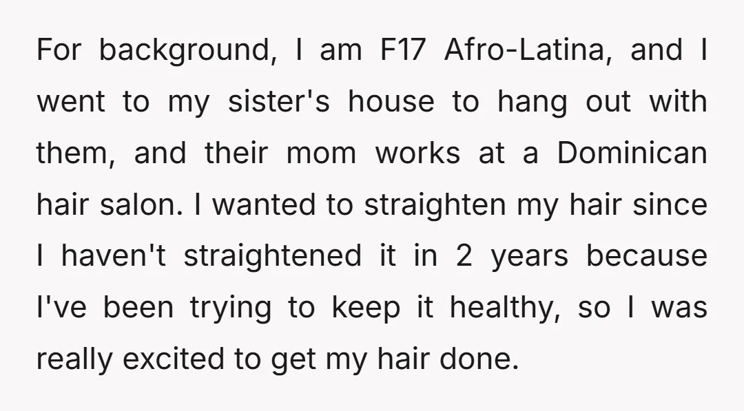 For background, I am F17 Afro-Latina, and I went to my sister's house to hang out with them, and their mom works at a Dominican hair salon. I wanted to...