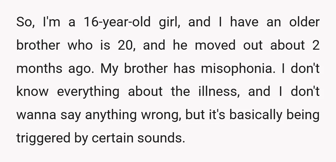 So, I'm a 16-year-old girl, and I have an older brother who is 20, and he moved out about 2 months ago. My brother has misophonia. I don't know everything...