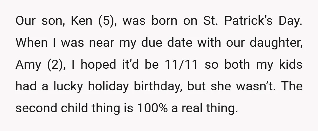 Our son, Ken (5), was born on St. Patrick’s Day. When I was near my due date with our daughter, Amy (2), I hoped it’d be 11/11 so both my...