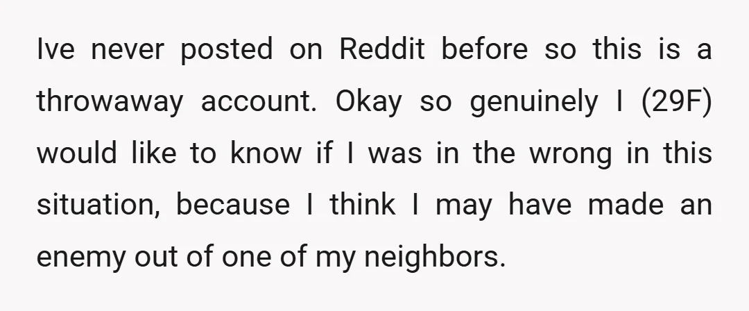 Ive never posted on Reddit before so this is a throwaway account. Okay so genuinely I (29F) would like to know if I was in the wrong in this situation,...
