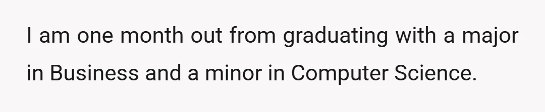 I am one month out from graduating with a major in Business and a minor in Computer Science.