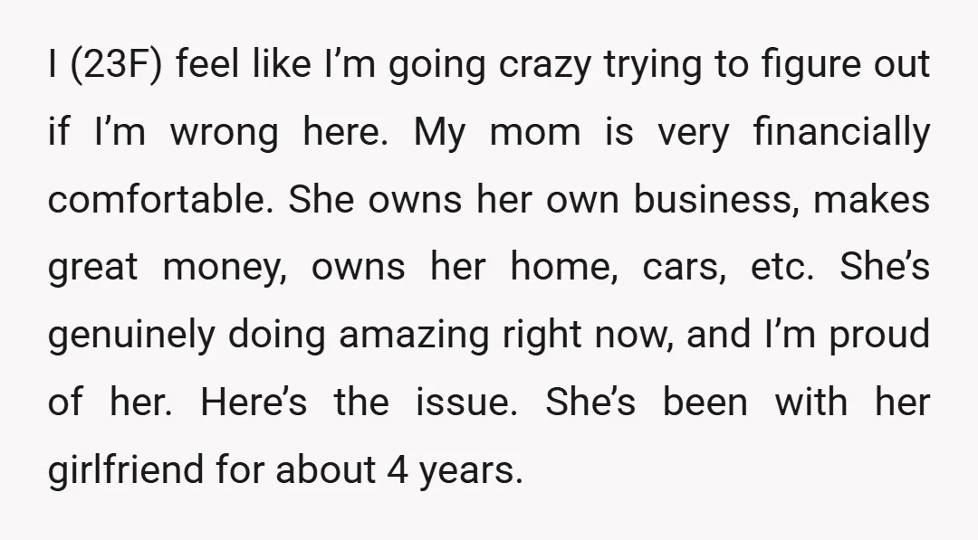 I (23F) feel like I’m going crazy trying to figure out if I’m wrong here. My mom is very financially comfortable. She owns her own business, makes great money, owns...