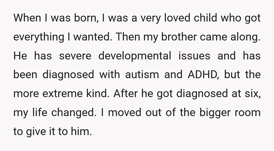 When I was born, I was a very loved child who got everything I wanted. Then my brother came along. He has severe developmental issues and has been diagnosed with...