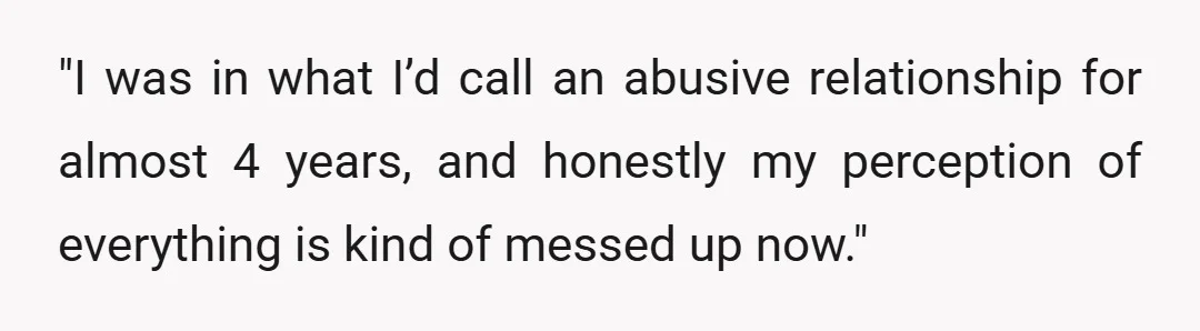 "I was in what I’d call an abusive relationship for almost 4 years, and honestly my perception of everything is kind of messed up now."