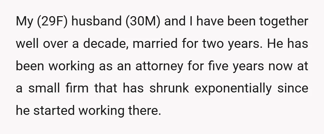 My (29F) husband (30M) and I have been together well over a decade, married for two years. He has been working as an attorney for five years now at a...