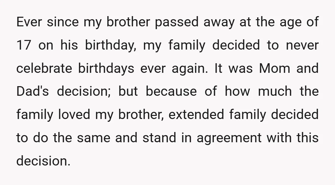 Ever since my brother passed away at the age of 17 on his birthday, my family decided to never celebrate birthdays ever again. It was Mom and Dad's decision; but...