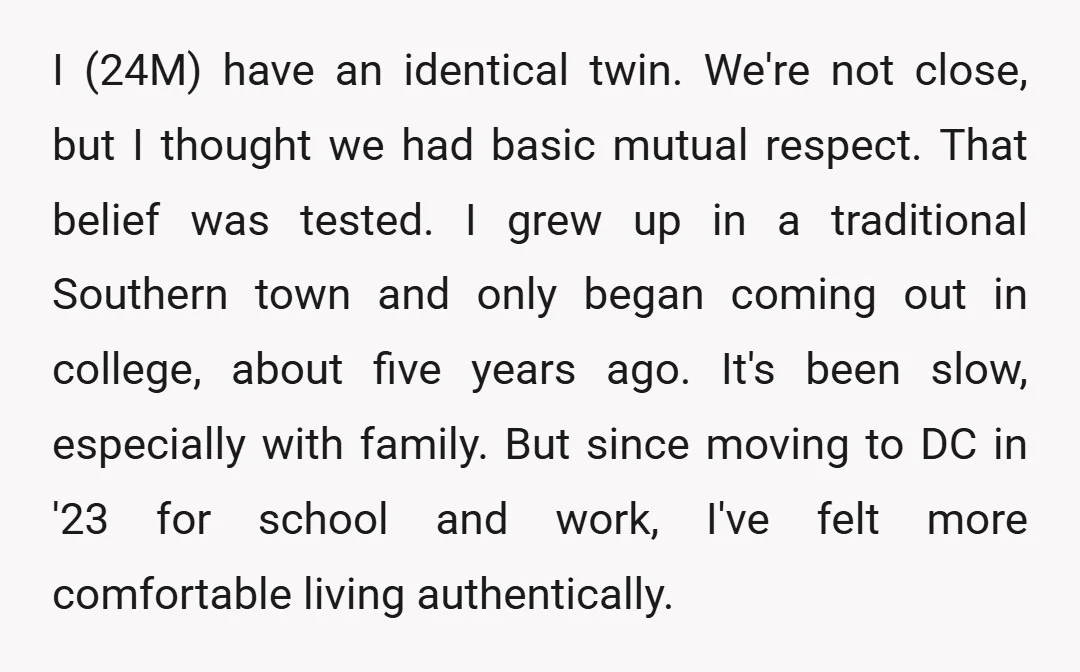 I (24M) have an identical twin. We're not close, but I thought we had basic mutual respect. That belief was tested. I grew up in a traditional Southern town and...