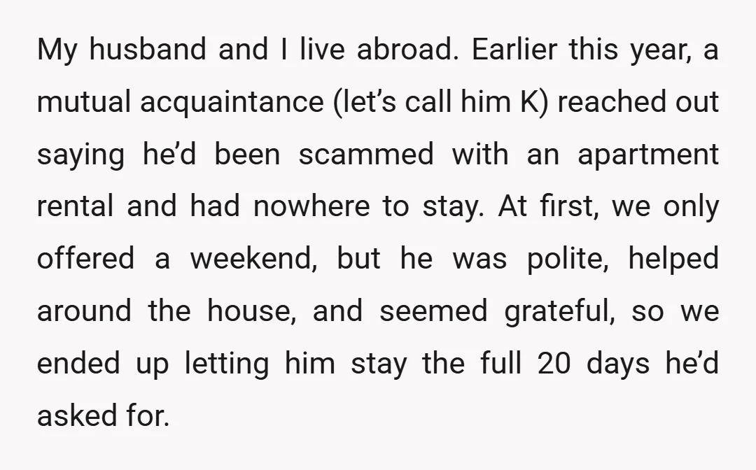 My husband and I live abroad. Earlier this year, a mutual acquaintance (let’s call him K) reached out saying he’d been scammed with an apartment rental and had nowhere to...