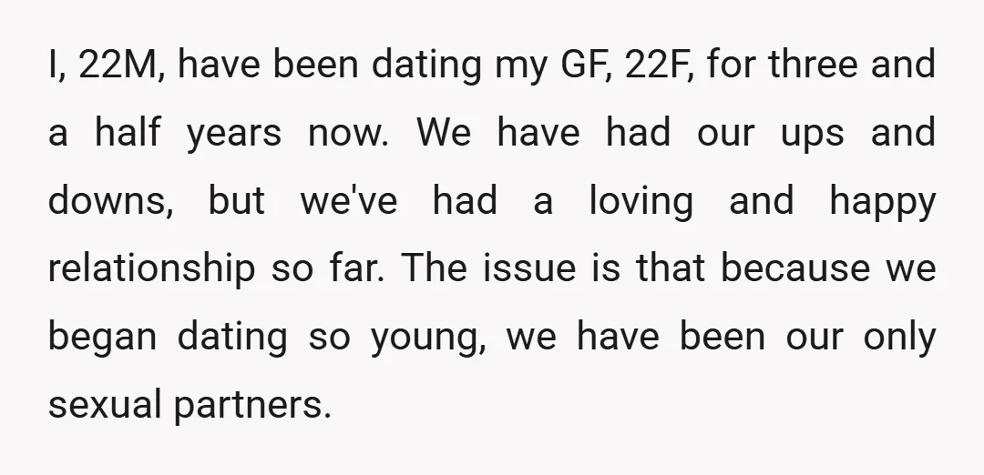 I, 22M, have been dating my GF, 22F, for three and a half years now. We have had our ups and downs, but we've had a loving and happy relationship...