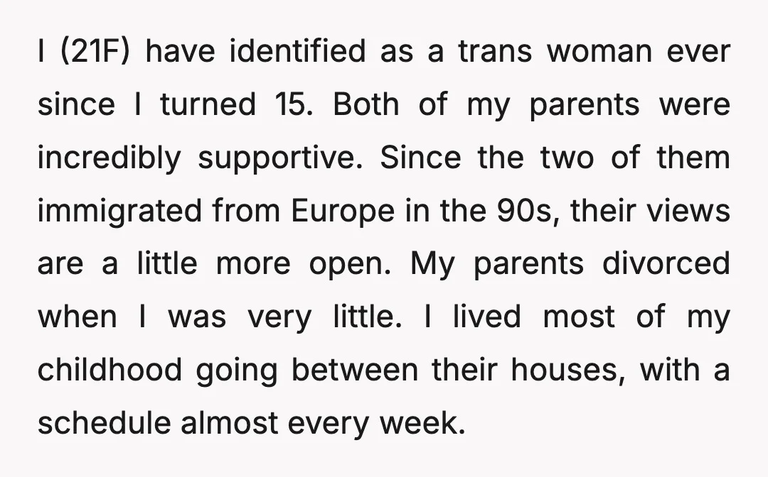 I (21F) have identified as a trans woman ever since I turned 15. Both of my parents were incredibly supportive. Since the two of them immigrated from Europe in the...