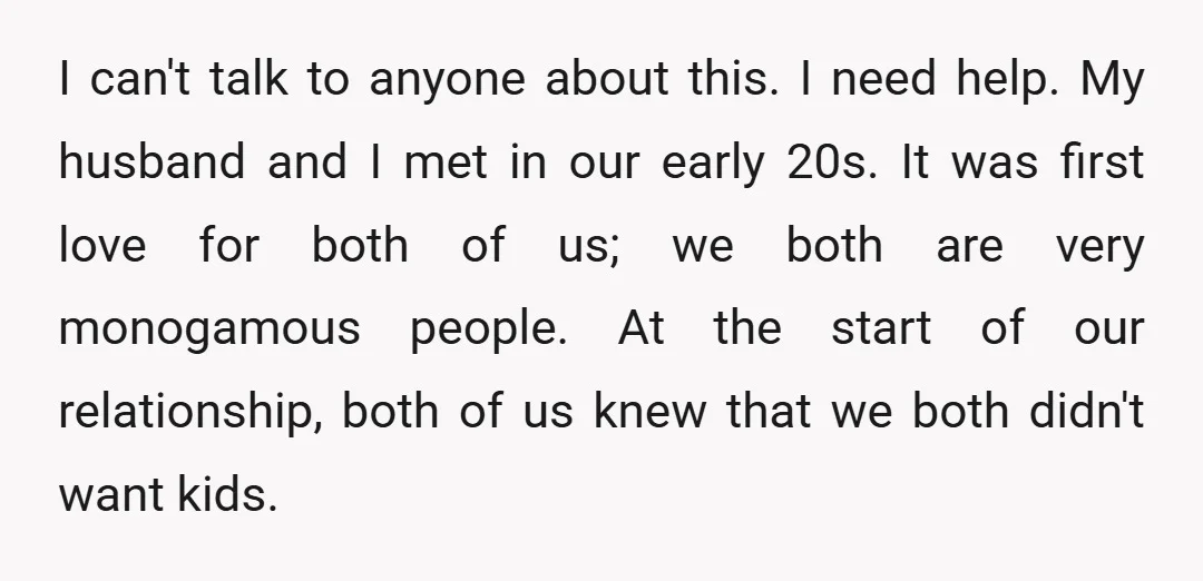 I can't talk to anyone about this. I need help. My husband and I met in our early 20s. It was first love for both of us; we both are...