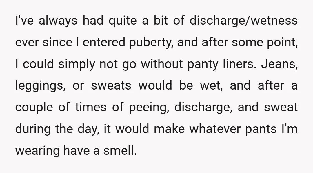 I've always had quite a bit of discharge/wetness ever since I entered puberty, and after some point, I could simply not go without panty liners. Jeans, leggings, or sweats would...