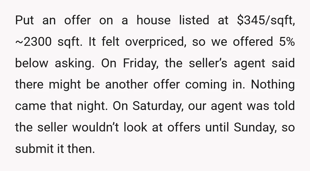 Put an offer on a house listed at $345/sqft, ~2300 sqft. It felt overpriced, so we offered 5% below asking. On Friday, the seller’s agent said there might be another...