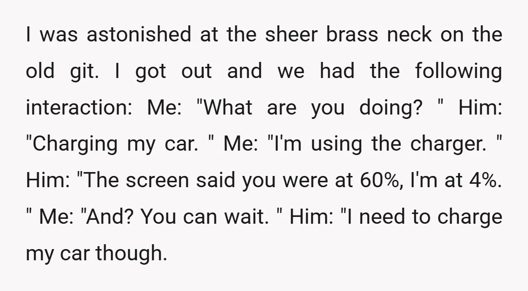 I was astonished at the sheer brass neck on the old git. I got out and we had the following interaction: Me: "What are you doing? " Him: "Charging my...