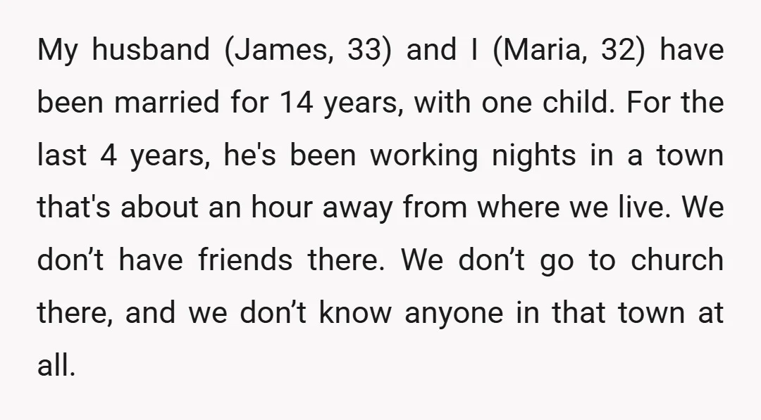 My husband (James, 33) and I (Maria, 32) have been married for 14 years, with one child. For the last 4 years, he's been working nights in a town that's...