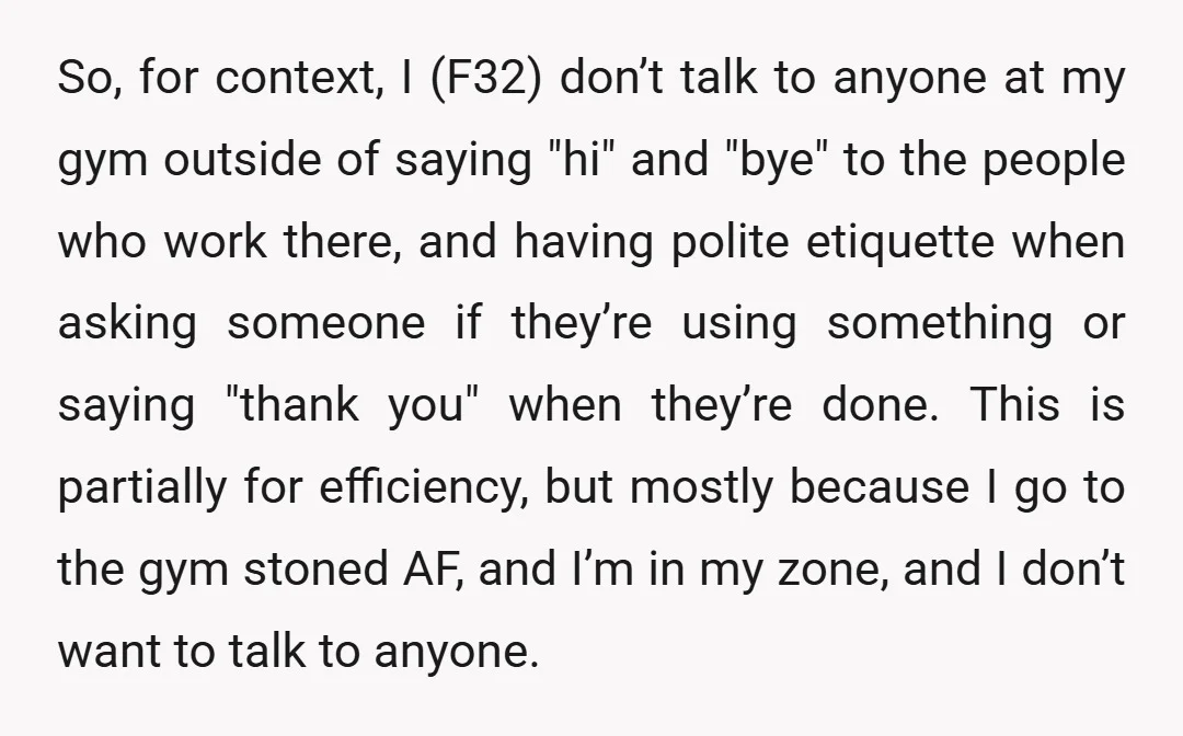 So, for context, I (F32) don’t talk to anyone at my gym outside of saying "hi" and "bye" to the people who work there, and having polite etiquette when asking...