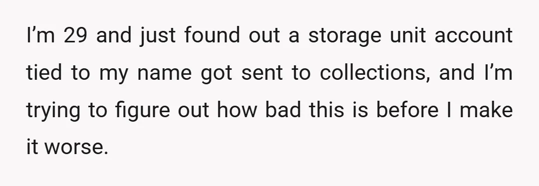I’m 29 and just found out a storage unit account tied to my name got sent to collections, and I’m trying to figure out how bad this is before I...