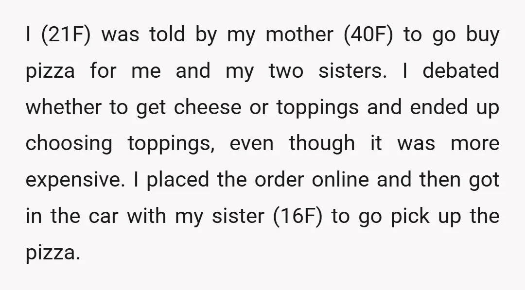 I (21F) was told by my mother (40F) to go buy pizza for me and my two sisters. I debated whether to get cheese or toppings and ended up choosing...