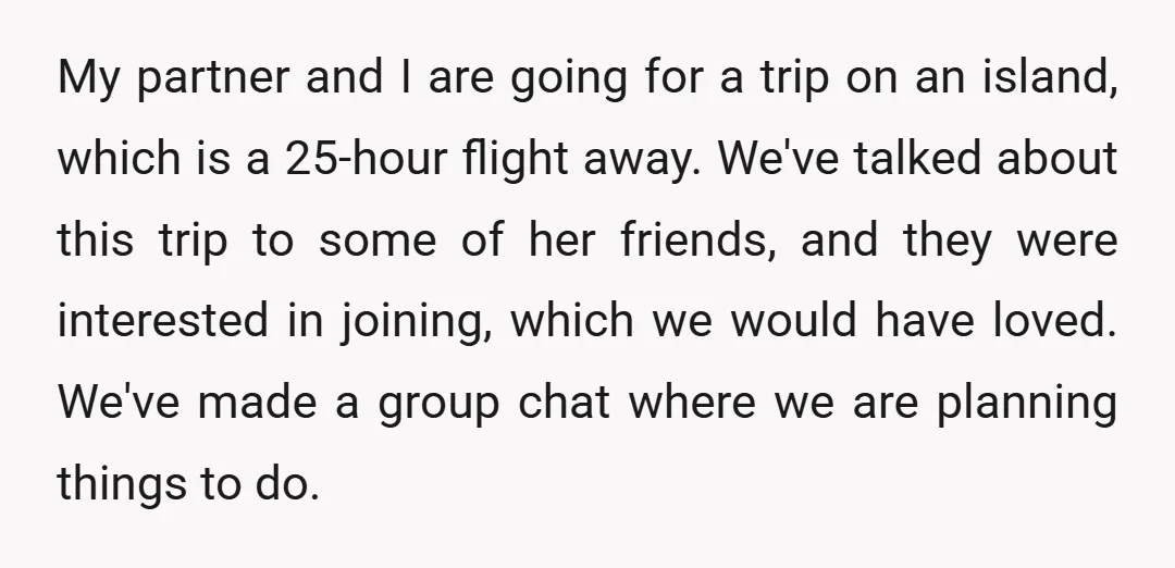 My partner and I are going for a trip on an island, which is a 25-hour flight away. We've talked about this trip to some of her friends, and they...