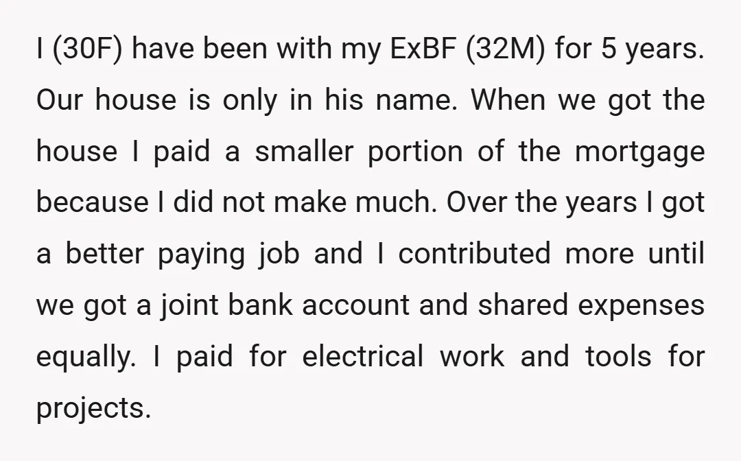I (30F) have been with my ExBF (32M) for 5 years. Our house is only in his name. When we got the house I paid a smaller portion of the...