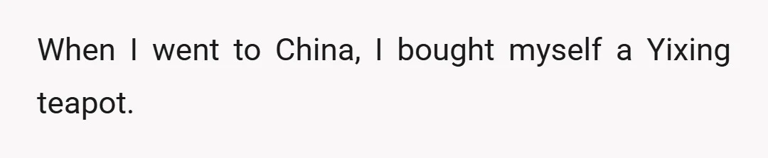 When I went to China, I bought myself a Yixing teapot.