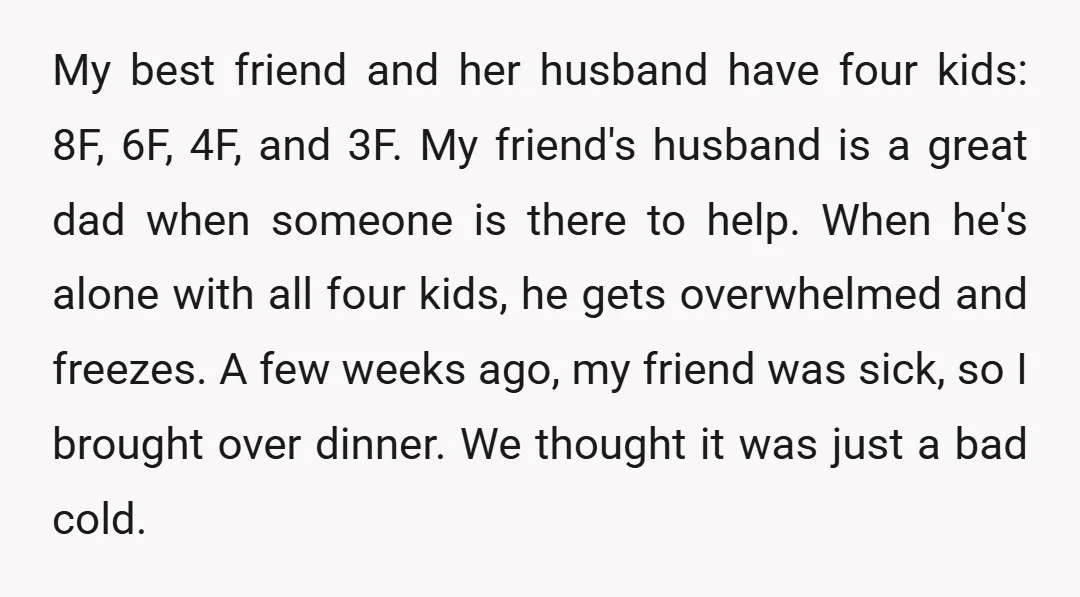 My best friend and her husband have four kids: 8F, 6F, 4F, and 3F. My friend's husband is a great dad when someone is there to help. When he's alone...