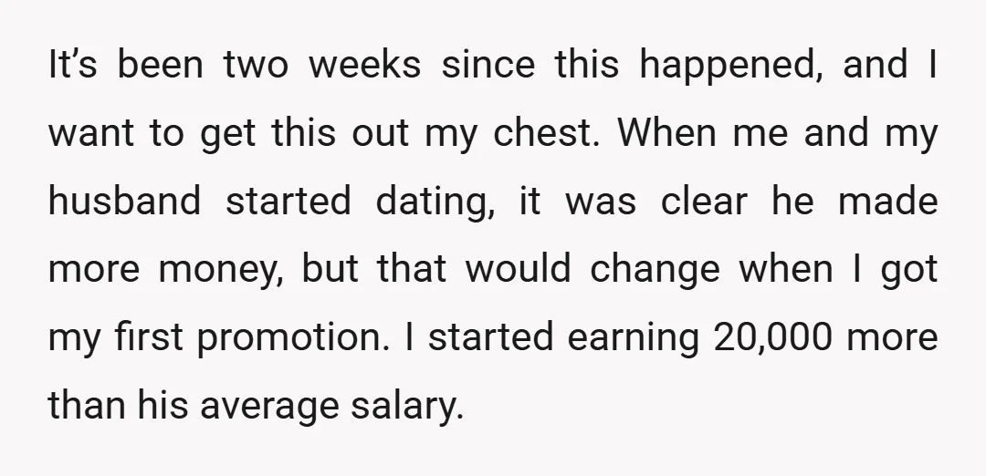 It’s been two weeks since this happened, and I want to get this out my chest. When me and my husband started dating, it was clear he made more money,...