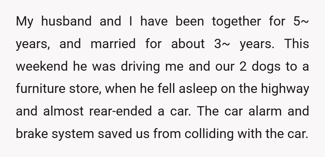 My husband and I have been together for 5~ years, and married for about 3~ years. This weekend he was driving me and our 2 dogs to a furniture store,...