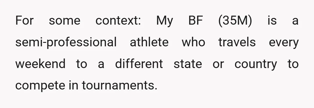 For some context: My BF (35M) is a semi-professional athlete who travels every weekend to a different state or country to compete in tournaments.