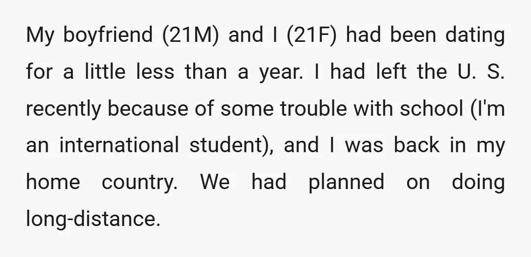 My boyfriend (21M) and I (21F) had been dating for a little less than a year. I had left the U. S. recently because of some trouble with school (I'm...