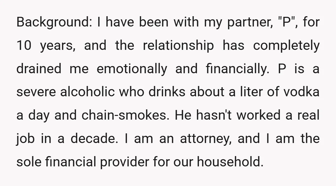 Background: I have been with my partner, "P", for 10 years, and the relationship has completely drained me emotionally and financially. P is a severe alcoholic who drinks about a...
